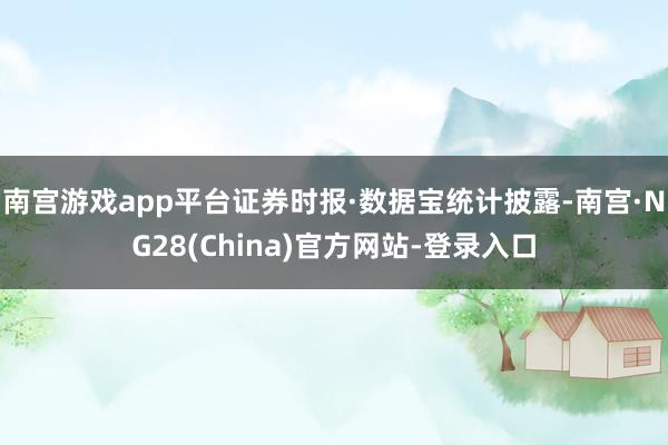 南宫游戏app平台证券时报·数据宝统计披露-南宫·NG28(China)官方网站-登录入口