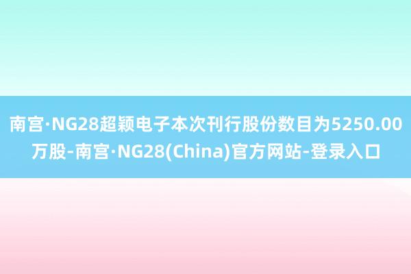 南宫·NG28超颖电子本次刊行股份数目为5250.00万股-南宫·NG28(China)官方网站-登录入口