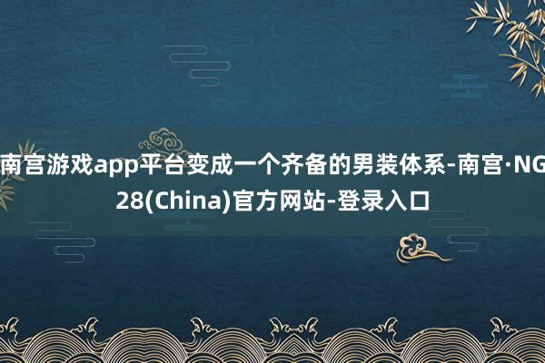 南宫游戏app平台变成一个齐备的男装体系-南宫·NG28(China)官方网站-登录入口