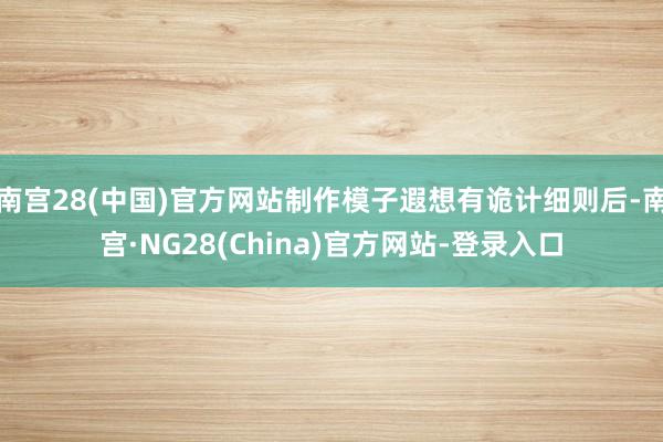 南宫28(中国)官方网站制作模子遐想有诡计细则后-南宫·NG28(China)官方网站-登录入口