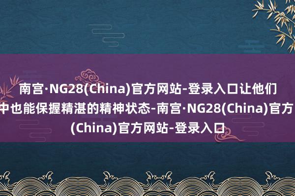 南宫·NG28(China)官方网站-登录入口让他们在吃力的责任中也能保握精湛的精神状态-南宫·NG28(China)官方网站-登录入口