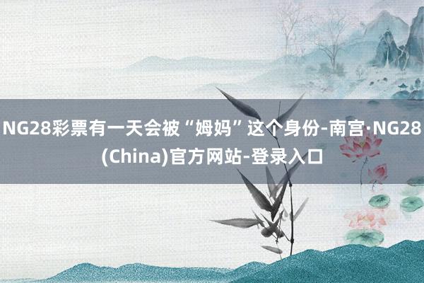 NG28彩票有一天会被“姆妈”这个身份-南宫·NG28(China)官方网站-登录入口