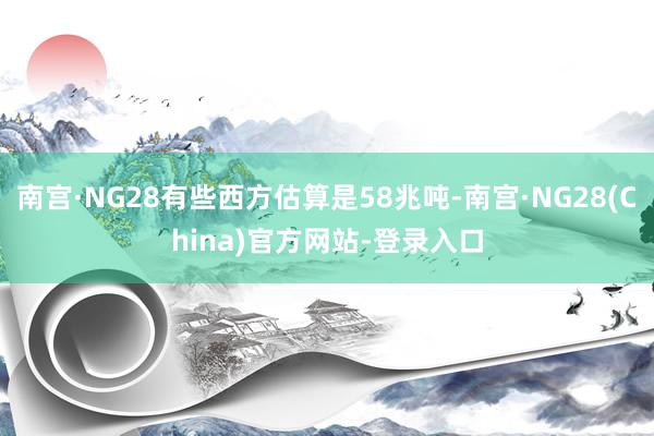 南宫·NG28有些西方估算是58兆吨-南宫·NG28(China)官方网站-登录入口