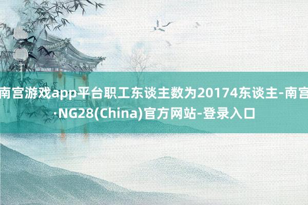 南宫游戏app平台职工东谈主数为20174东谈主-南宫·NG28(China)官方网站-登录入口