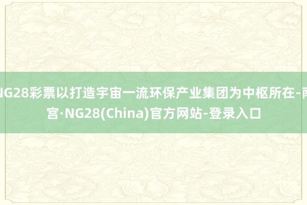 NG28彩票以打造宇宙一流环保产业集团为中枢所在-南宫·NG28(China)官方网站-登录入口