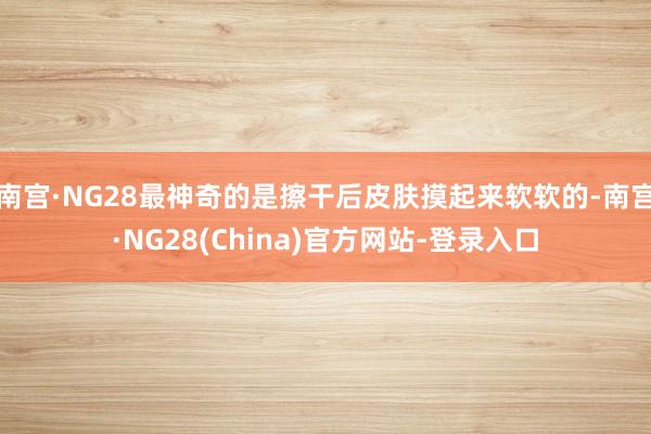 南宫·NG28最神奇的是擦干后皮肤摸起来软软的-南宫·NG28(China)官方网站-登录入口