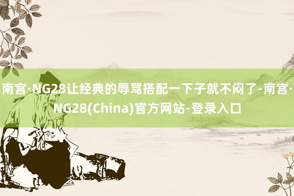 南宫·NG28让经典的辱骂搭配一下子就不闷了-南宫·NG28(China)官方网站-登录入口