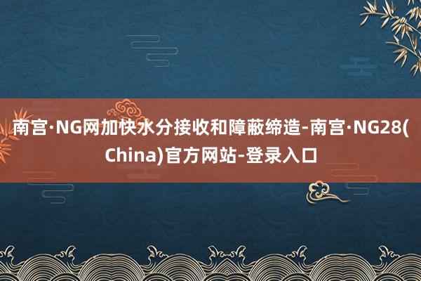 南宫·NG网加快水分接收和障蔽缔造-南宫·NG28(China)官方网站-登录入口