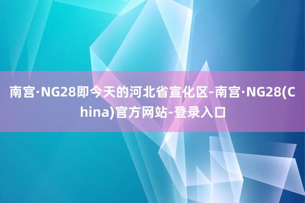 南宫·NG28即今天的河北省宣化区-南宫·NG28(China)官方网站-登录入口