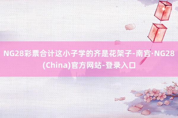 NG28彩票合计这小子学的齐是花架子-南宫·NG28(China)官方网站-登录入口