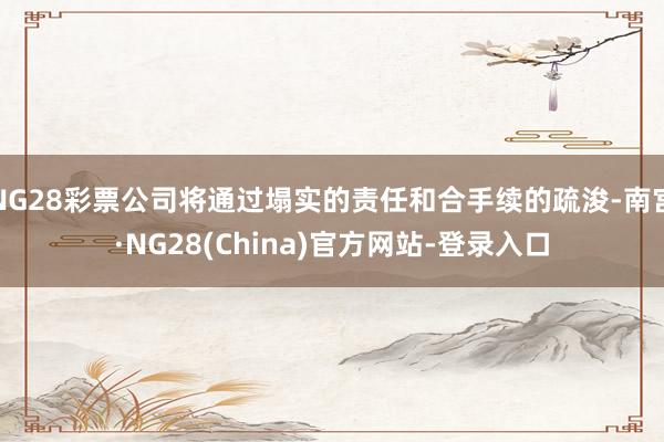 NG28彩票公司将通过塌实的责任和合手续的疏浚-南宫·NG28(China)官方网站-登录入口