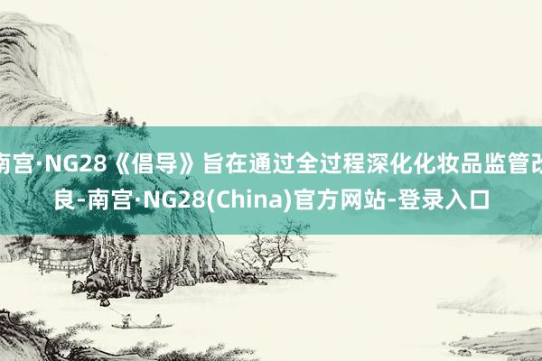 南宫·NG28《倡导》旨在通过全过程深化化妆品监管改良-南宫·NG28(China)官方网站-登录入口