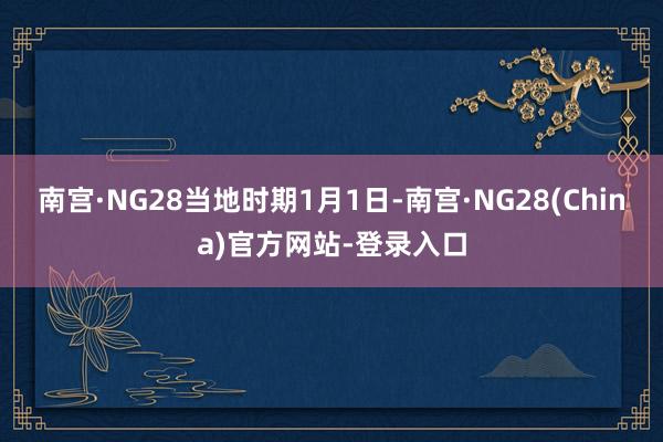 南宫·NG28　　当地时期1月1日-南宫·NG28(China)官方网站-登录入口