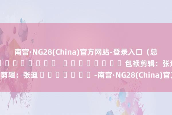 南宫·NG28(China)官方网站-登录入口（总台记者 张誉耀）												  								包袱剪辑：张迪 							-南宫·NG28(China)官方网站-登录入口
