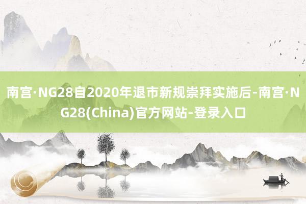 南宫·NG28自2020年退市新规崇拜实施后-南宫·NG28(China)官方网站-登录入口