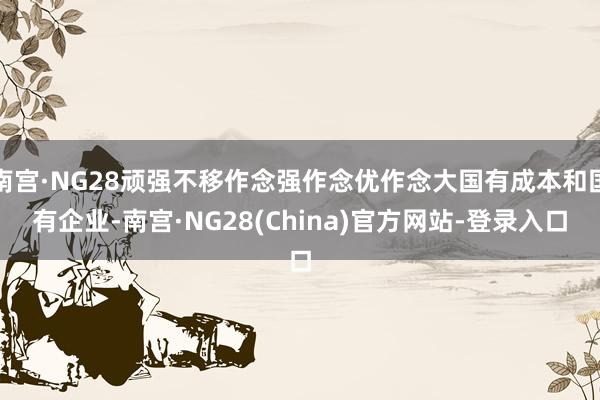 南宫·NG28顽强不移作念强作念优作念大国有成本和国有企业-南宫·NG28(China)官方网站-登录入口