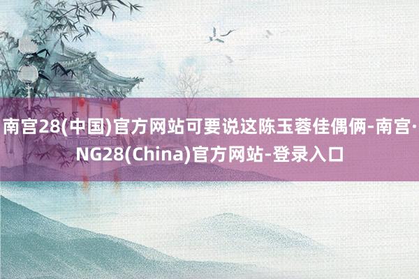 南宫28(中国)官方网站可要说这陈玉蓉佳偶俩-南宫·NG28(China)官方网站-登录入口