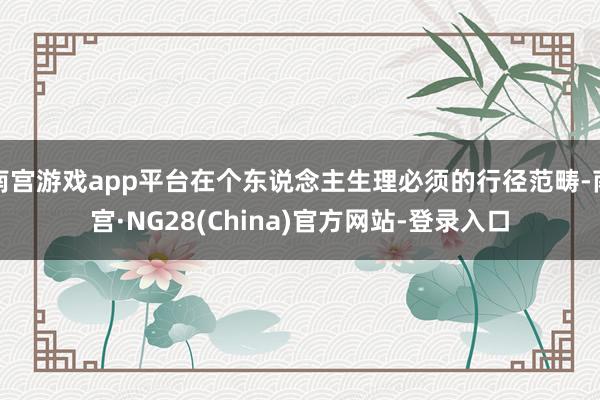南宫游戏app平台在个东说念主生理必须的行径范畴-南宫·NG28(China)官方网站-登录入口
