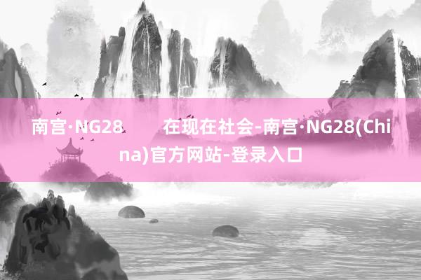 南宫·NG28 在现在社会-南宫·NG28(China)官方网站-登录入口