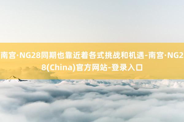 南宫·NG28同期也靠近着各式挑战和机遇-南宫·NG28(China)官方网站-登录入口