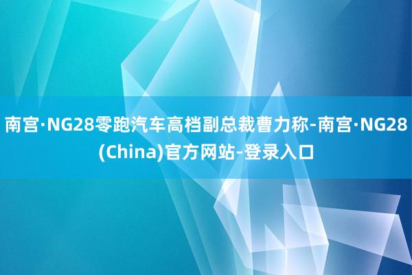 南宫·NG28零跑汽车高档副总裁曹力称-南宫·NG28(China)官方网站-登录入口