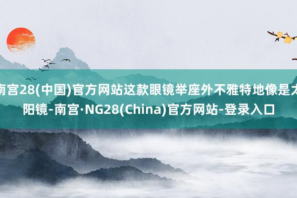 南宫28(中国)官方网站这款眼镜举座外不雅特地像是太阳镜-南宫·NG28(China)官方网站-登录入口