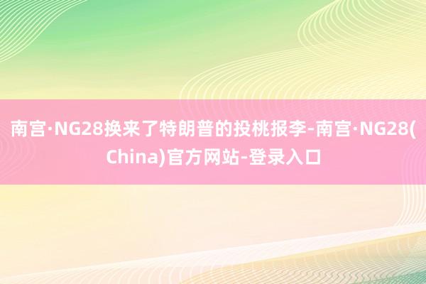 南宫·NG28换来了特朗普的投桃报李-南宫·NG28(China)官方网站-登录入口