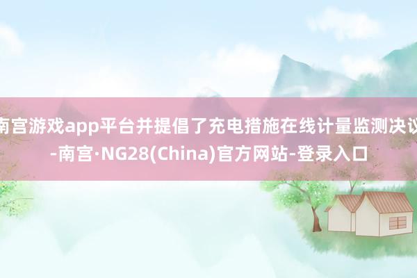 南宫游戏app平台并提倡了充电措施在线计量监测决议-南宫·NG28(China)官方网站-登录入口