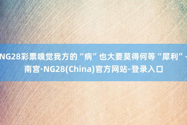 NG28彩票嗅觉我方的“病”也大要莫得何等“犀利”-南宫·NG28(China)官方网站-登录入口