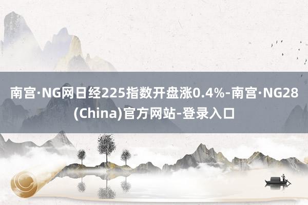 南宫·NG网日经225指数开盘涨0.4%-南宫·NG28(China)官方网站-登录入口