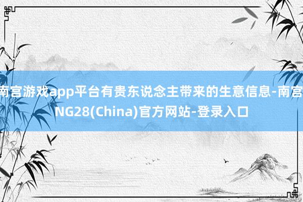 南宫游戏app平台有贵东说念主带来的生意信息-南宫·NG28(China)官方网站-登录入口