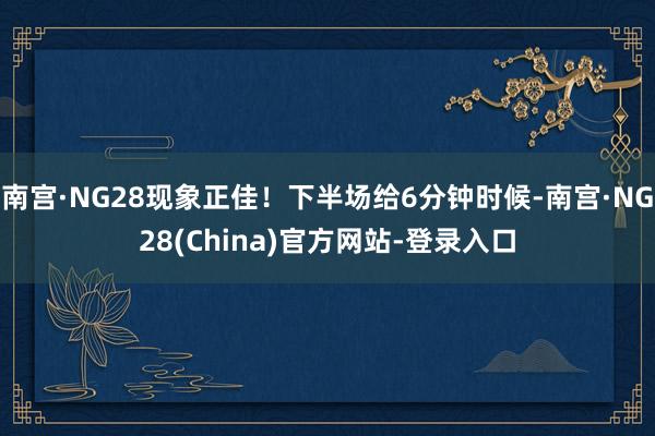 南宫·NG28现象正佳!下半场给6分钟时候-南宫·NG28(China)官方网站-登录入口