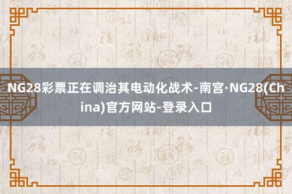 NG28彩票正在调治其电动化战术-南宫·NG28(China)官方网站-登录入口
