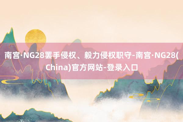 南宫·NG28罢手侵权、毅力侵权职守-南宫·NG28(China)官方网站-登录入口