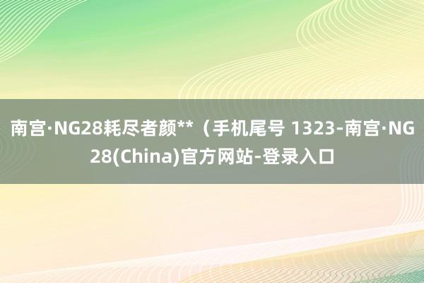 南宫·NG28耗尽者颜**（手机尾号 1323-南宫·NG28(China)官方网站-登录入口