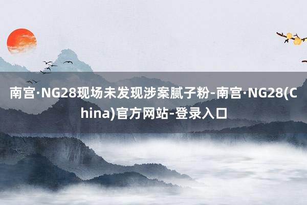 南宫·NG28现场未发现涉案腻子粉-南宫·NG28(China)官方网站-登录入口