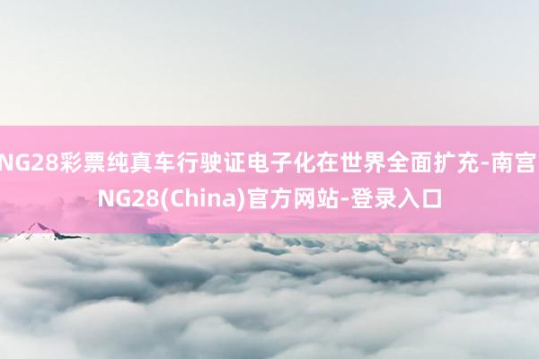 NG28彩票纯真车行驶证电子化在世界全面扩充-南宫·NG28(China)官方网站-登录入口