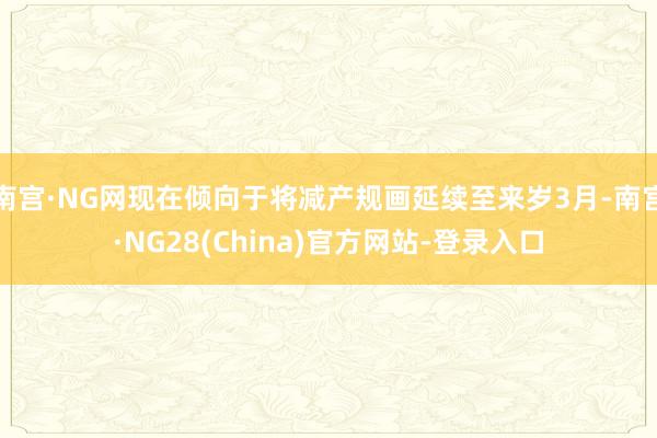 南宫·NG网现在倾向于将减产规画延续至来岁3月-南宫·NG28(China)官方网站-登录入口