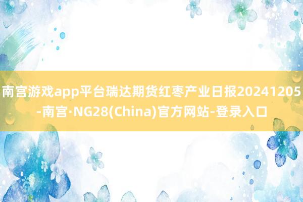 南宫游戏app平台瑞达期货红枣产业日报20241205-南宫·NG28(China)官方网站-登录入口