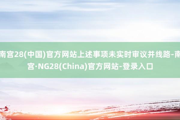 南宫28(中国)官方网站上述事项未实时审议并线路-南宫·NG28(China)官方网站-登录入口