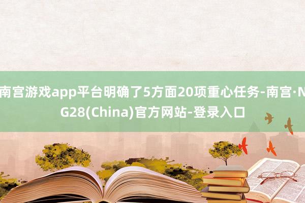 南宫游戏app平台明确了5方面20项重心任务-南宫·NG28(China)官方网站-登录入口