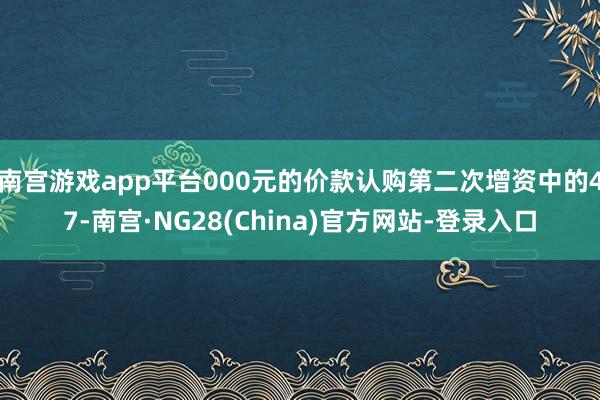南宫游戏app平台000元的价款认购第二次增资中的47-南宫·NG28(China)官方网站-登录入口