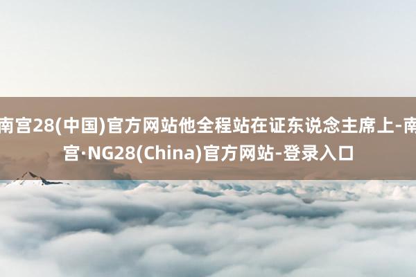南宫28(中国)官方网站他全程站在证东说念主席上-南宫·NG28(China)官方网站-登录入口