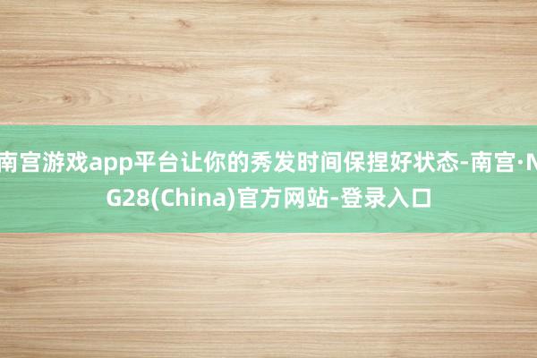 南宫游戏app平台让你的秀发时间保捏好状态-南宫·NG28(China)官方网站-登录入口