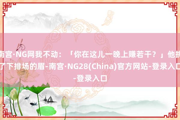 南宫·NG网我不动：「你在这儿一晚上赚若干？」他挑了下排场的眉-南宫·NG28(China)官方网站-登录入口