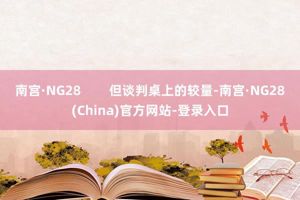 南宫·NG28        但谈判桌上的较量-南宫·NG28(China)官方网站-登录入口