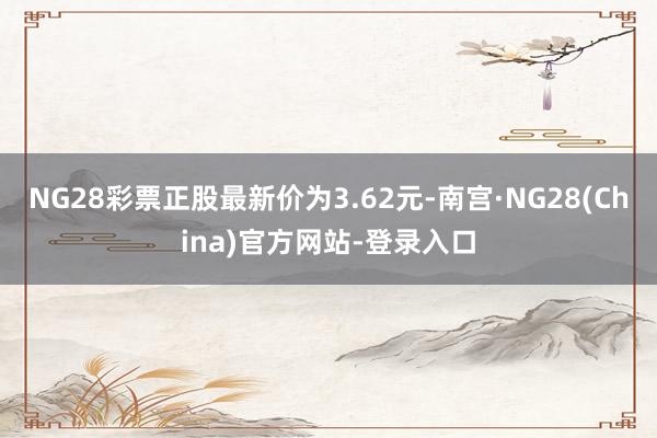 NG28彩票正股最新价为3.62元-南宫·NG28(China)官方网站-登录入口