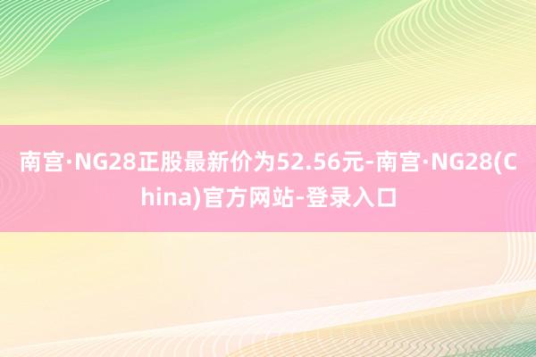 南宫·NG28正股最新价为52.56元-南宫·NG28(China)官方网站-登录入口