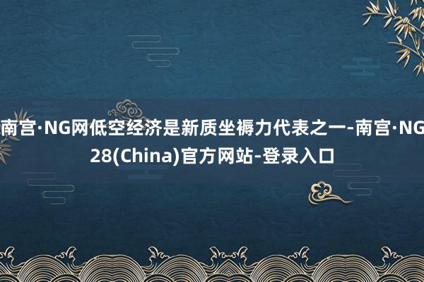 南宫·NG网低空经济是新质坐褥力代表之一-南宫·NG28(China)官方网站-登录入口