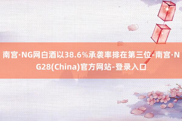 南宫·NG网白酒以38.6%承袭率排在第三位-南宫·NG28(China)官方网站-登录入口